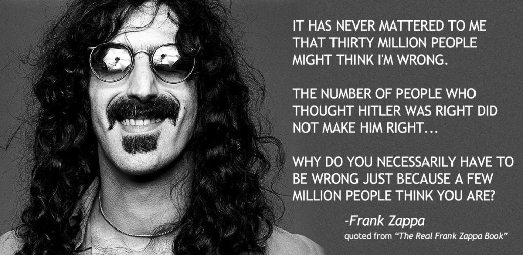 Frank Zappa - quote from "The Real Frank Zappa Book" It has never mattered to me that thirty million people might think I'm wrong.  The number of people who thought Hitler was right did not make him right...  Why do you necessarily have to be wrong just because a few million people think you are?